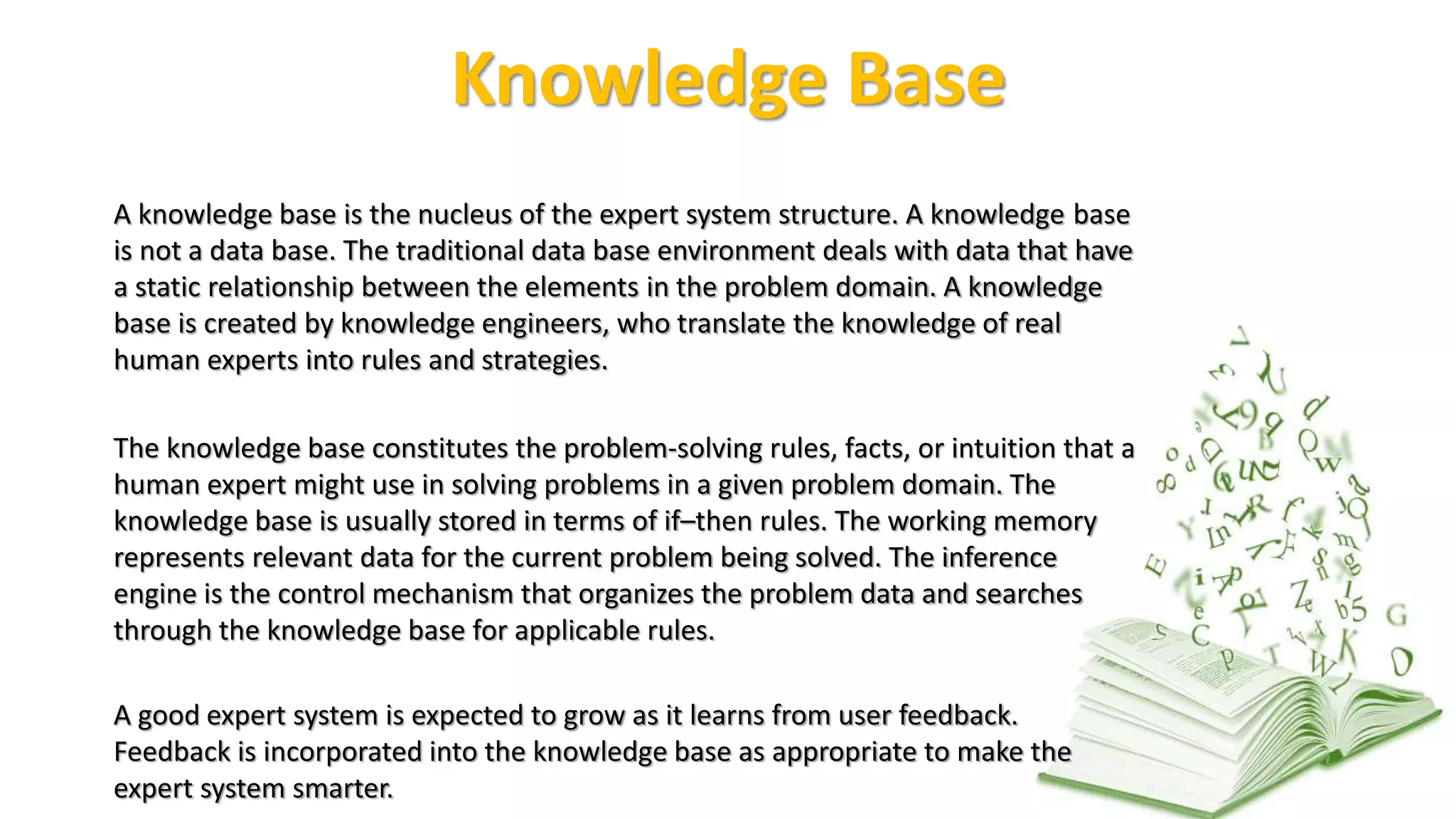Knowledge Base
A knowledge base is the nucleus of the expert system structure. A knowledge base
is not a data base. The traditional data base environment deals with data that have
a static relationship between the elements in the problem domain. A knowledge
base is created by knowledge engineers, who translate the knowledge of real
human experts into rules and strategies.
The knowledge base constitutes the problem-solving rules, facts, or intuition that a
human expert might use in solving problems in a given problem domain. The
knowledge base is usually stored in terms of if–then rules. The working memory
represents relevant data for the current problem being solved. The inference
engine is the control mechanism that organizes the problem data and searches
through the knowledge base for applicable rules.
A good expert system is expected to grow as it learns from user feedback.
Feedback is incorporated into the knowledge base as appropriate to make the
expert system smarter.
 