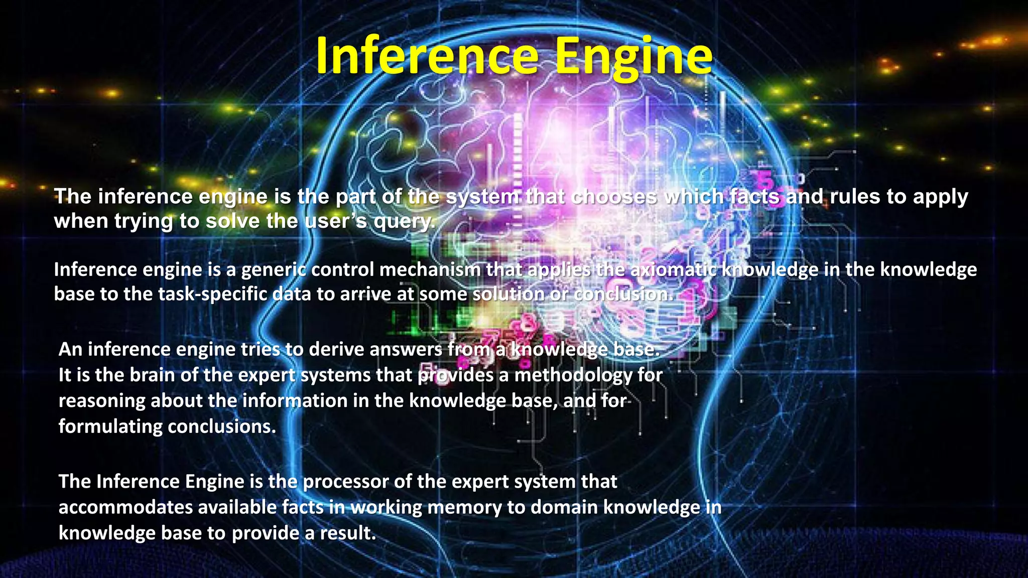 Inference Engine
The inference engine is the part of the system that chooses which facts and rules to apply
when trying to solve the user’s query.
Inference engine is a generic control mechanism that applies the axiomatic knowledge in the knowledge
base to the task-specific data to arrive at some solution or conclusion.
An inference engine tries to derive answers from a knowledge base.
It is the brain of the expert systems that provides a methodology for
reasoning about the information in the knowledge base, and for
formulating conclusions.
The Inference Engine is the processor of the expert system that
accommodates available facts in working memory to domain knowledge in
knowledge base to provide a result.
 