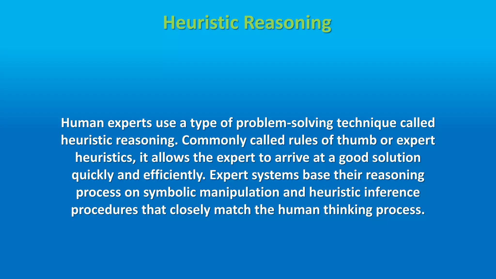 Heuristic Reasoning
Human experts use a type of problem-solving technique called
heuristic reasoning. Commonly called rules of thumb or expert
heuristics, it allows the expert to arrive at a good solution
quickly and efficiently. Expert systems base their reasoning
process on symbolic manipulation and heuristic inference
procedures that closely match the human thinking process.
 