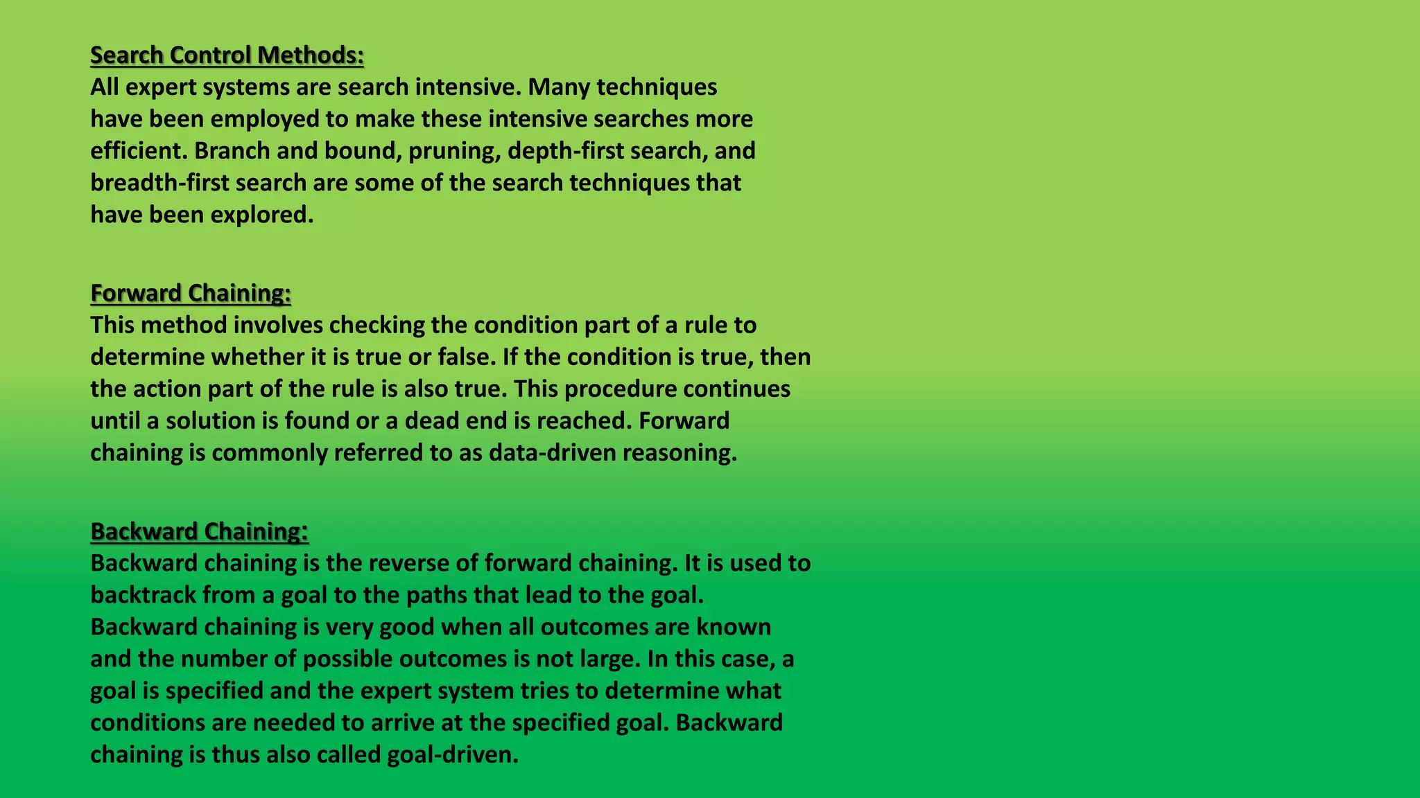 Search Control Methods:
All expert systems are search intensive. Many techniques
have been employed to make these intensive searches more
efficient. Branch and bound, pruning, depth-first search, and
breadth-first search are some of the search techniques that
have been explored.
Forward Chaining:
This method involves checking the condition part of a rule to
determine whether it is true or false. If the condition is true, then
the action part of the rule is also true. This procedure continues
until a solution is found or a dead end is reached. Forward
chaining is commonly referred to as data-driven reasoning.
Backward Chaining:
Backward chaining is the reverse of forward chaining. It is used to
backtrack from a goal to the paths that lead to the goal.
Backward chaining is very good when all outcomes are known
and the number of possible outcomes is not large. In this case, a
goal is specified and the expert system tries to determine what
conditions are needed to arrive at the specified goal. Backward
chaining is thus also called goal-driven.
 