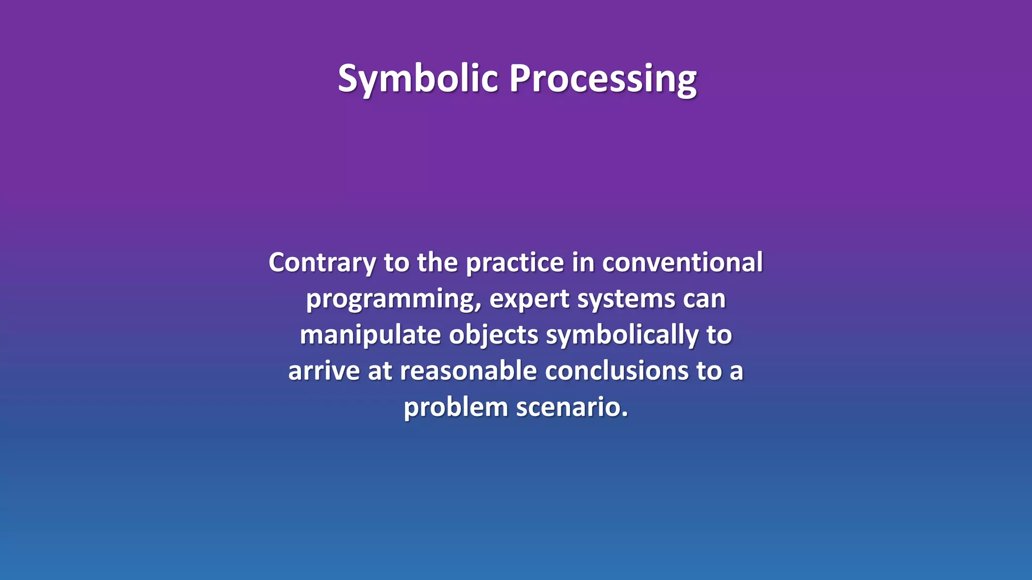 Symbolic Processing
Contrary to the practice in conventional
programming, expert systems can
manipulate objects symbolically to
arrive at reasonable conclusions to a
problem scenario.
 