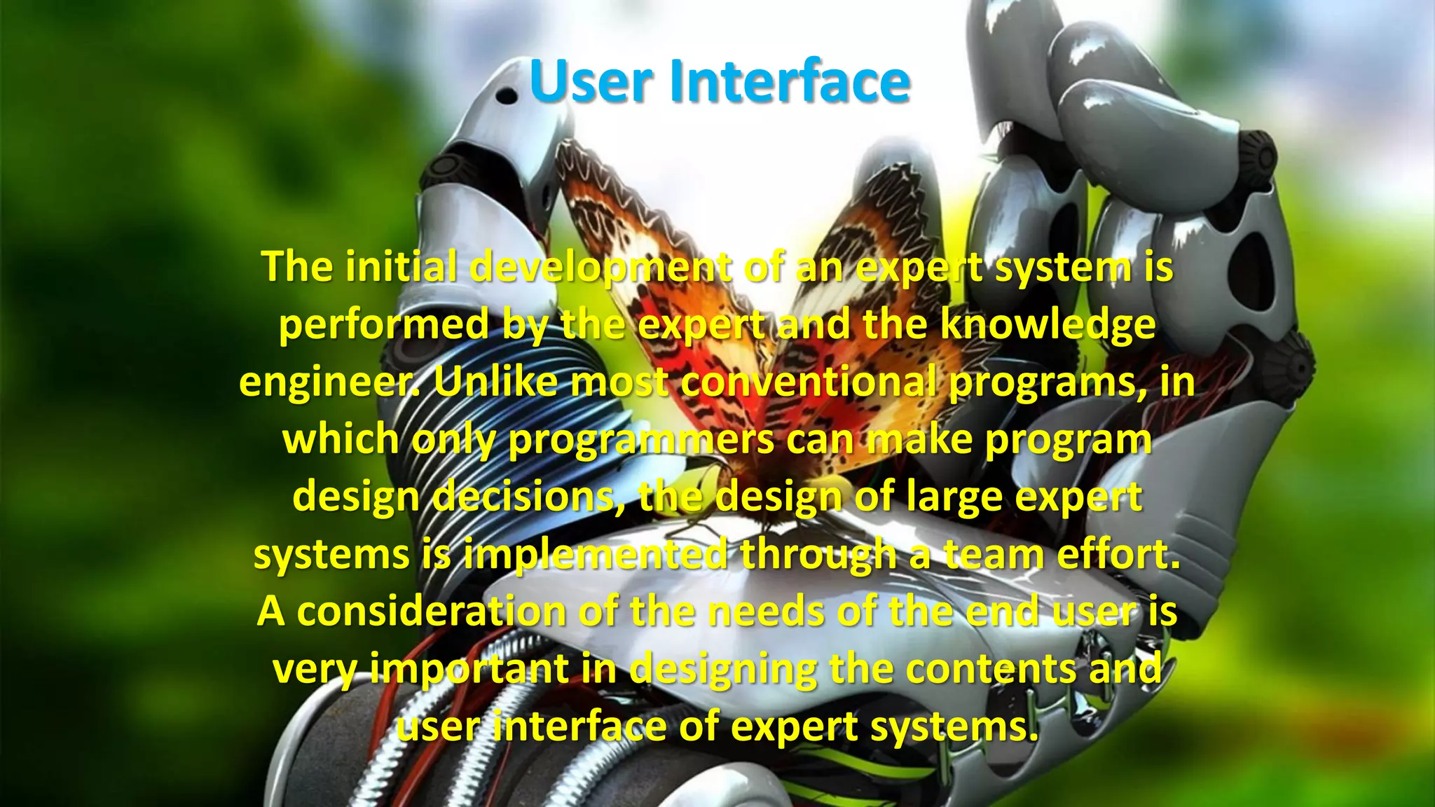 User Interface
The initial development of an expert system is
performed by the expert and the knowledge
engineer. Unlike most conventional programs, in
which only programmers can make program
design decisions, the design of large expert
systems is implemented through a team effort.
A consideration of the needs of the end user is
very important in designing the contents and
user interface of expert systems.
 