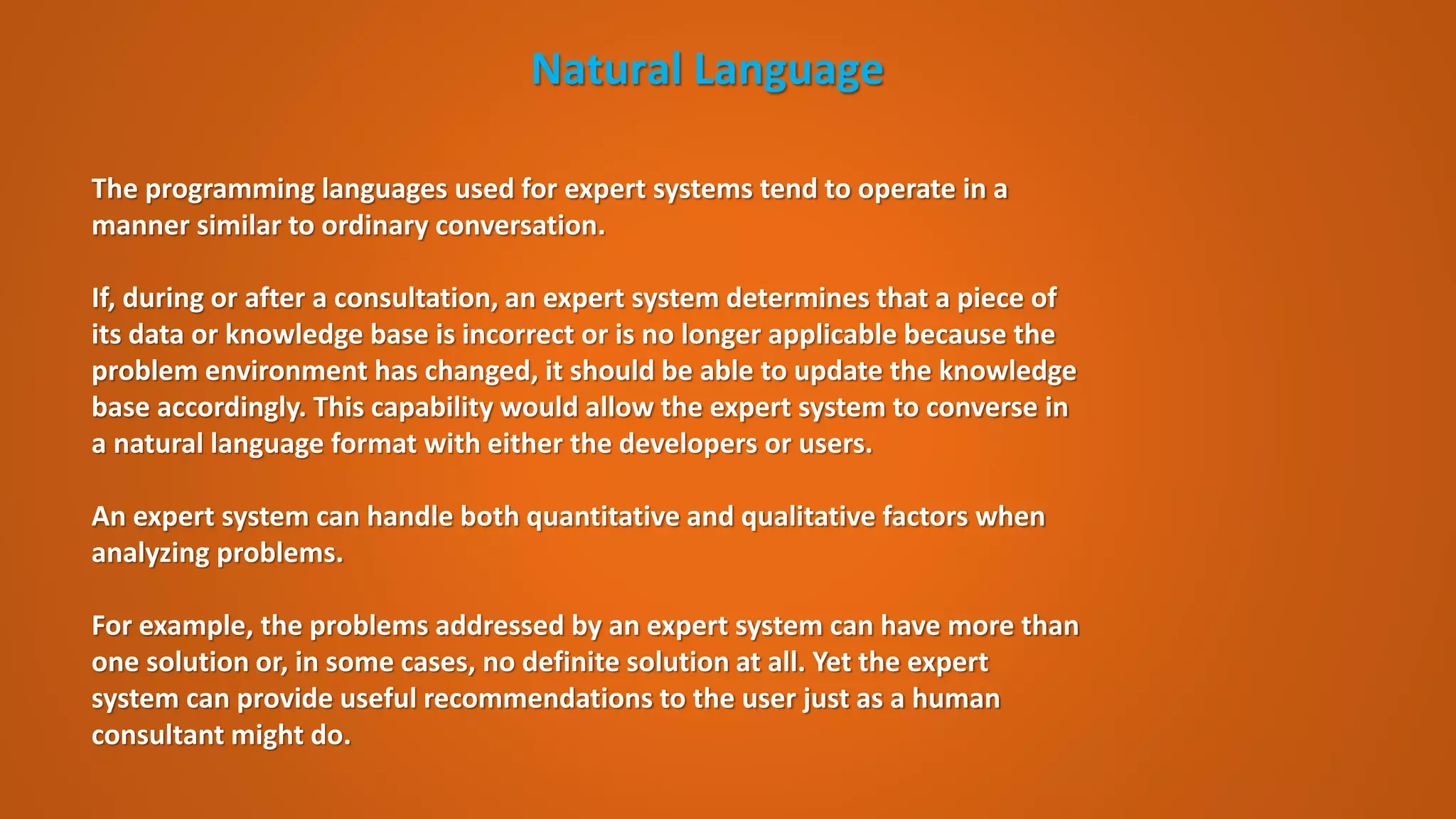 Natural Language
The programming languages used for expert systems tend to operate in a
manner similar to ordinary conversation.
If, during or after a consultation, an expert system determines that a piece of
its data or knowledge base is incorrect or is no longer applicable because the
problem environment has changed, it should be able to update the knowledge
base accordingly. This capability would allow the expert system to converse in
a natural language format with either the developers or users.
An expert system can handle both quantitative and qualitative factors when
analyzing problems.
For example, the problems addressed by an expert system can have more than
one solution or, in some cases, no definite solution at all. Yet the expert
system can provide useful recommendations to the user just as a human
consultant might do.
 