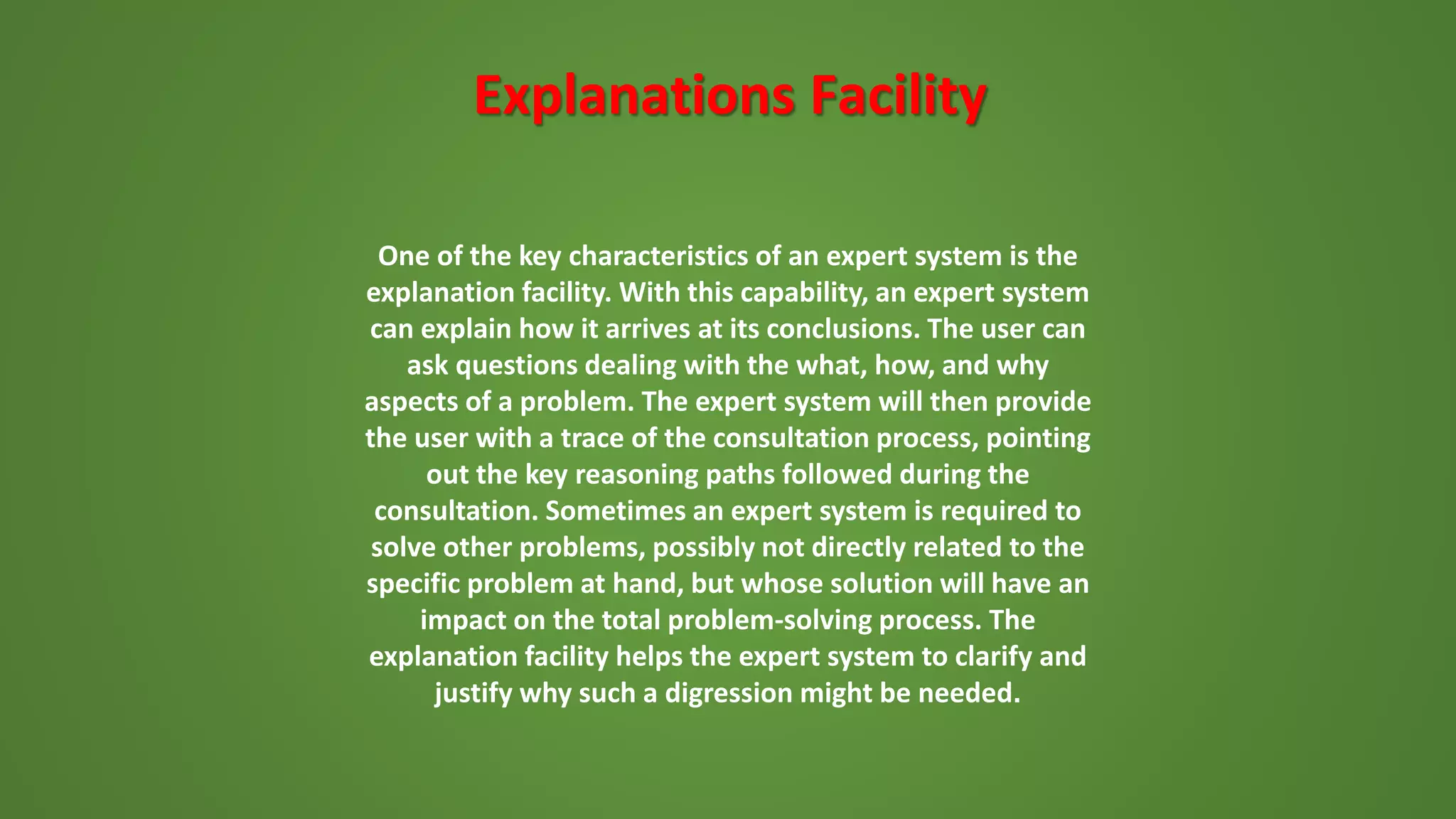 Explanations Facility
One of the key characteristics of an expert system is the
explanation facility. With this capability, an expert system
can explain how it arrives at its conclusions. The user can
ask questions dealing with the what, how, and why
aspects of a problem. The expert system will then provide
the user with a trace of the consultation process, pointing
out the key reasoning paths followed during the
consultation. Sometimes an expert system is required to
solve other problems, possibly not directly related to the
specific problem at hand, but whose solution will have an
impact on the total problem-solving process. The
explanation facility helps the expert system to clarify and
justify why such a digression might be needed.
 