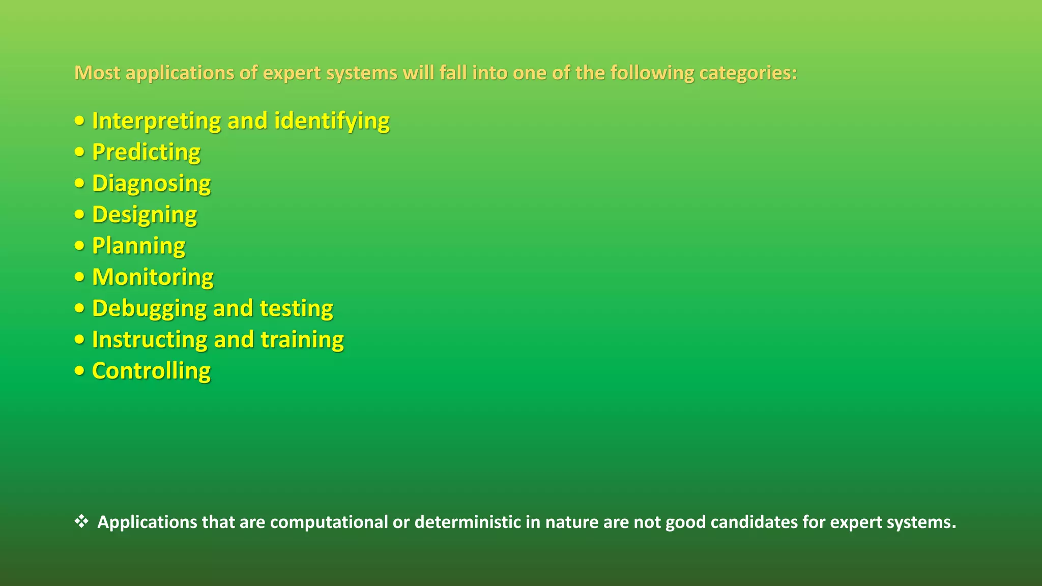Most applications of expert systems will fall into one of the following categories:
• Interpreting and identifying
• Predicting
• Diagnosing
• Designing
• Planning
• Monitoring
• Debugging and testing
• Instructing and training
• Controlling
 Applications that are computational or deterministic in nature are not good candidates for expert systems.
 