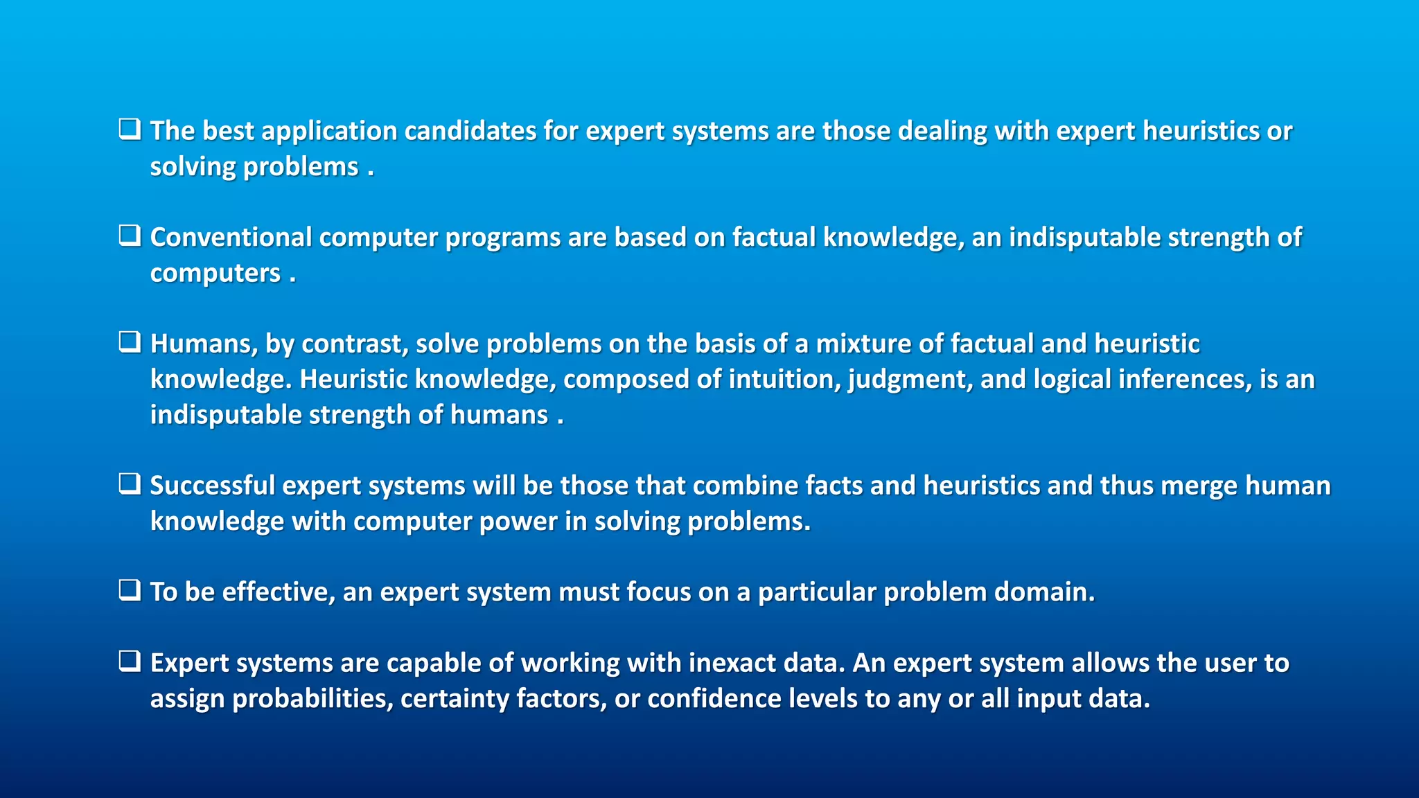 The best application candidates for expert systems are those dealing with expert heuristics or
solving problems .
 Conventional computer programs are based on factual knowledge, an indisputable strength of
computers .
 Humans, by contrast, solve problems on the basis of a mixture of factual and heuristic
knowledge. Heuristic knowledge, composed of intuition, judgment, and logical inferences, is an
indisputable strength of humans .
 Successful expert systems will be those that combine facts and heuristics and thus merge human
knowledge with computer power in solving problems.
 To be effective, an expert system must focus on a particular problem domain.
 Expert systems are capable of working with inexact data. An expert system allows the user to
assign probabilities, certainty factors, or confidence levels to any or all input data.
 