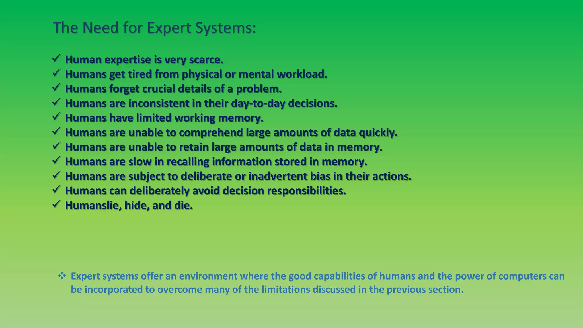 The Need for Expert Systems:
 Human expertise is very scarce.
 Humans get tired from physical or mental workload.
 Humans forget crucial details of a problem.
 Humans are inconsistent in their day-to-day decisions.
 Humans have limited working memory.
 Humans are unable to comprehend large amounts of data quickly.
 Humans are unable to retain large amounts of data in memory.
 Humans are slow in recalling information stored in memory.
 Humans are subject to deliberate or inadvertent bias in their actions.
 Humans can deliberately avoid decision responsibilities.
 Humanslie, hide, and die.
 Expert systems offer an environment where the good capabilities of humans and the power of computers can
be incorporated to overcome many of the limitations discussed in the previous section.
 