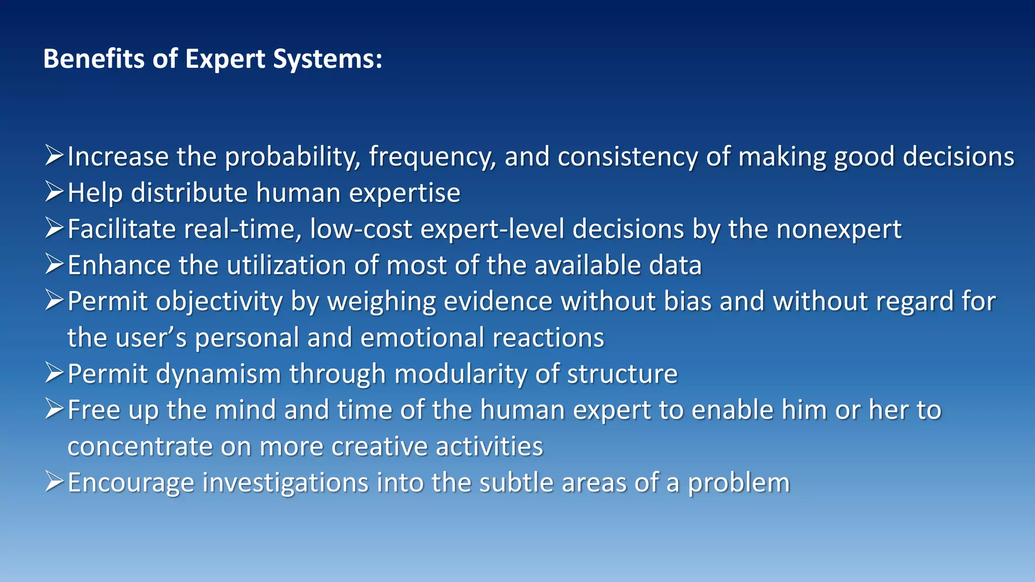 Benefits of Expert Systems:
Increase the probability, frequency, and consistency of making good decisions
Help distribute human expertise
Facilitate real-time, low-cost expert-level decisions by the nonexpert
Enhance the utilization of most of the available data
Permit objectivity by weighing evidence without bias and without regard for
the user’s personal and emotional reactions
Permit dynamism through modularity of structure
Free up the mind and time of the human expert to enable him or her to
concentrate on more creative activities
Encourage investigations into the subtle areas of a problem
 