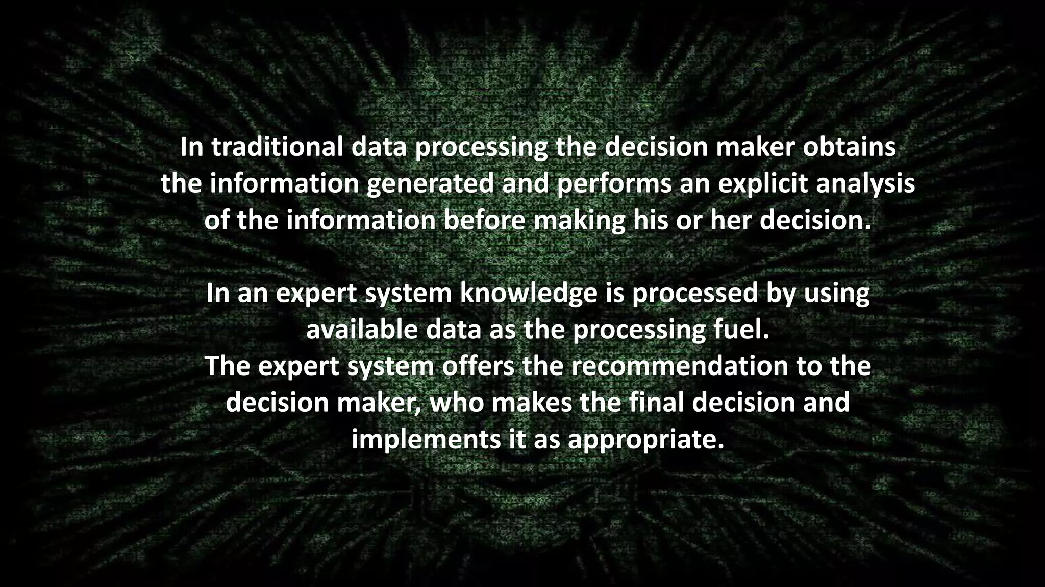 In traditional data processing the decision maker obtains
the information generated and performs an explicit analysis
of the information before making his or her decision.
In an expert system knowledge is processed by using
available data as the processing fuel.
The expert system offers the recommendation to the
decision maker, who makes the final decision and
implements it as appropriate.
 