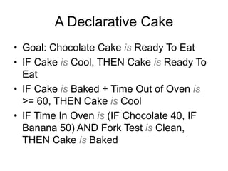A Declarative Cake
• Goal: Chocolate Cake is Ready To Eat
• IF Cake is Cool, THEN Cake is Ready To
Eat
• IF Cake is Baked + Time Out of Oven is
>= 60, THEN Cake is Cool
• IF Time In Oven is (IF Chocolate 40, IF
Banana 50) AND Fork Test is Clean,
THEN Cake is Baked
 