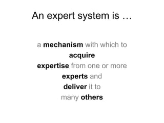 An expert system is …
a mechanism with which to
acquire
expertise from one or more
experts and
deliver it to
many others
 