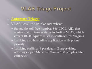  Automate Triage:
 VLAS LawLine intake overview:
 Statewide: toll-free number, 866-LEGL-AID, that
routes to six intake systems including VLAS, which
covers 10,000 square miles in south-central Virginia
 LawLine also has online application with phone
priority
 LawLine staffing: 6 paralegals, 2 supervising
attorneys, open M-T-Th-F 9 am – 3:30 pm plus later
callbacks
 