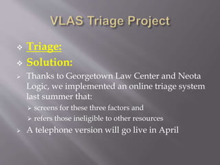  Triage:
 Solution:
 Thanks to Georgetown Law Center and Neota
Logic, we implemented an online triage system
last summer that:
 screens for these three factors and
 refers those ineligible to other resources
 A telephone version will go live in April
 