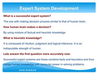 What is a successful expert system?
The one with making decision process similar to that of human brain.
How human brain makes a decision?
By using mixture of factual and heuristic knowledge.
What is heuristic knowledge?
It is composed of intuition, judgment and logical inference. It is an
indisputable strength of human.
Lets answer the first question more accurately now:
Successful expert systems are those combine facts and heuristics and thus
merge human knowledge with computer power in solving problems.
Expert System Development
 