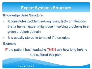 Knowledge Base Structure
• It constitutes problem solving rules, facts or intuitions
that a human expert might use in solving problems in a
given problem domain.
• It is usually stored in terms of if-then rules.
Example
IF the patient has headache THEN ask how long he/she
has suffered this pain.
Expert Systems Structure
 
