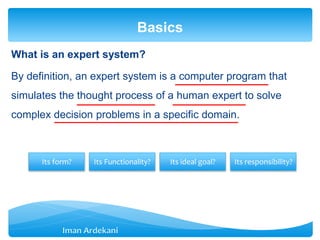 What is an expert system?
By definition, an expert system is a computer program that
simulates the thought process of a human expert to solve
complex decision problems in a specific domain.
Basics
Its form? Its Functionality? Its ideal goal? Its responsibility?
 