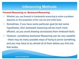 Forward Reasoning vs. Backward Reasoning
 Whether you use forward or backwards reasoning to solve a problem
depends on the properties of the rule set and initial facts.
 Sometimes, if you have some particular goal (to test some
hypothesis), then backward reasoning will be much more
efficient, as you avoid drawing conclusions from irrelevant facts.
 However, sometimes backward Reasoning can be very wasteful
- there may be many possible ways of trying to prove something,
and you may have to try almost all of them before you find one
that works.
Inferencing Methods
 