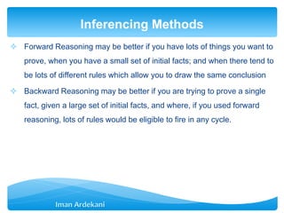  Forward Reasoning may be better if you have lots of things you want to
prove, when you have a small set of initial facts; and when there tend to
be lots of different rules which allow you to draw the same conclusion
 Backward Reasoning may be better if you are trying to prove a single
fact, given a large set of initial facts, and where, if you used forward
reasoning, lots of rules would be eligible to fire in any cycle.
Inferencing Methods
 