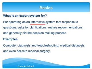 What is an expert system for?
For operating as an interactive system that responds to
questions, asks for clarifications, makes recommendations,
and generally aid the decision making process.
Examples:
Computer diagnosis and troubleshooting, medical diagnosis,
and even delicate medical surgery
Basics
 