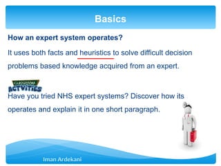 How an expert system operates?
It uses both facts and heuristics to solve difficult decision
problems based knowledge acquired from an expert.
Have you tried NHS expert systems? Discover how its
operates and explain it in one short paragraph.
Basics
 