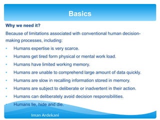 Why we need it?
Because of limitations associated with conventional human decision-
making processes, including:
• Humans expertise is very scarce.
• Humans get tired form physical or mental work load.
• Humans have limited working memory.
• Humans are unable to comprehend large amount of data quickly.
• Humans are slow in recalling information stored in memory.
• Humans are subject to deliberate or inadvertent in their action.
• Humans can deliberately avoid decision responsibilities.
• Humans lie, hide and die.
Basics
 