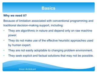 Why we need it?
Because of limitation associated with conventional programming and
traditional decision-making support, including:
• They are algorithmic in nature and depend only on raw machine
power.
• They do not make use of the effective heuristic approaches used
by human expert.
• They are not easily adoptable to changing problem environment.
• They seek explicit and factual solutions that may not be possible.
Basics
 