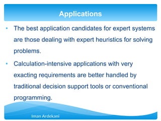 • The best application candidates for expert systems
are those dealing with expert heuristics for solving
problems.
• Calculation-intensive applications with very
exacting requirements are better handled by
traditional decision support tools or conventional
programming.
Applications
 