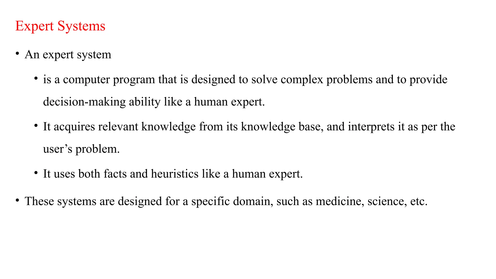 Expert Systems
• An expert system
• is a computer program that is designed to solve complex problems and to provide
decision-making ability like a human expert.
• It acquires relevant knowledge from its knowledge base, and interprets it as per the
user’s problem.
• It uses both facts and heuristics like a human expert.
• These systems are designed for a specific domain, such as medicine, science, etc.
 