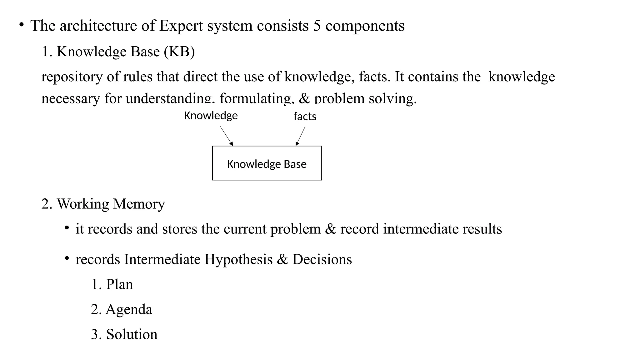 • The architecture of Expert system consists 5 components
1. Knowledge Base (KB)
repository of rules that direct the use of knowledge, facts. It contains the knowledge
necessary for understanding, formulating, & problem solving.
2. Working Memory
• it records and stores the current problem & record intermediate results
• records Intermediate Hypothesis & Decisions
1. Plan
2. Agenda
3. Solution
Knowledge Base
Knowledge facts
 