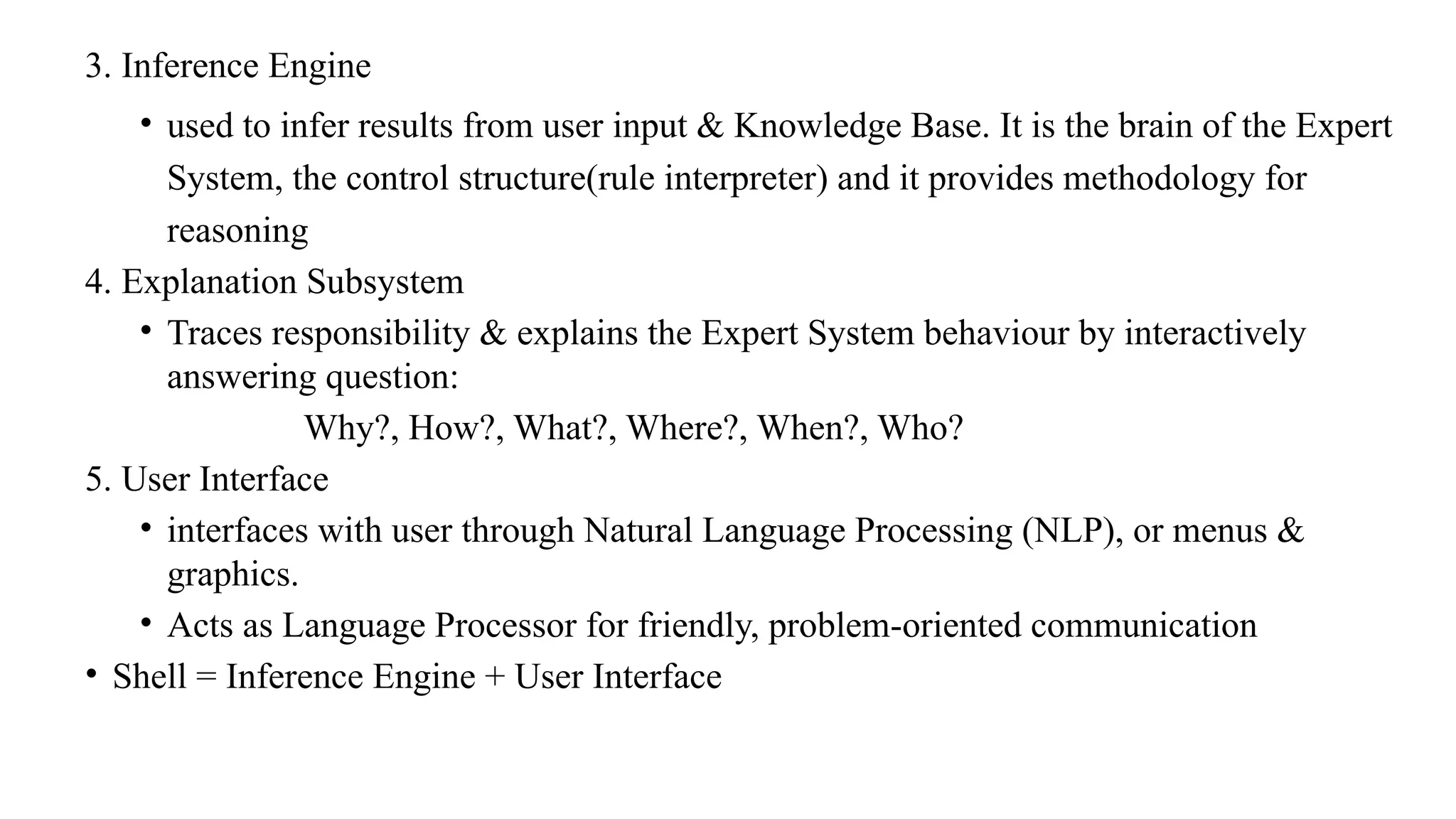 3. Inference Engine
• used to infer results from user input & Knowledge Base. It is the brain of the Expert
System, the control structure(rule interpreter) and it provides methodology for
reasoning
4. Explanation Subsystem
• Traces responsibility & explains the Expert System behaviour by interactively
answering question:
Why?, How?, What?, Where?, When?, Who?
5. User Interface
• interfaces with user through Natural Language Processing (NLP), or menus &
graphics.
• Acts as Language Processor for friendly, problem-oriented communication
• Shell = Inference Engine + User Interface
 