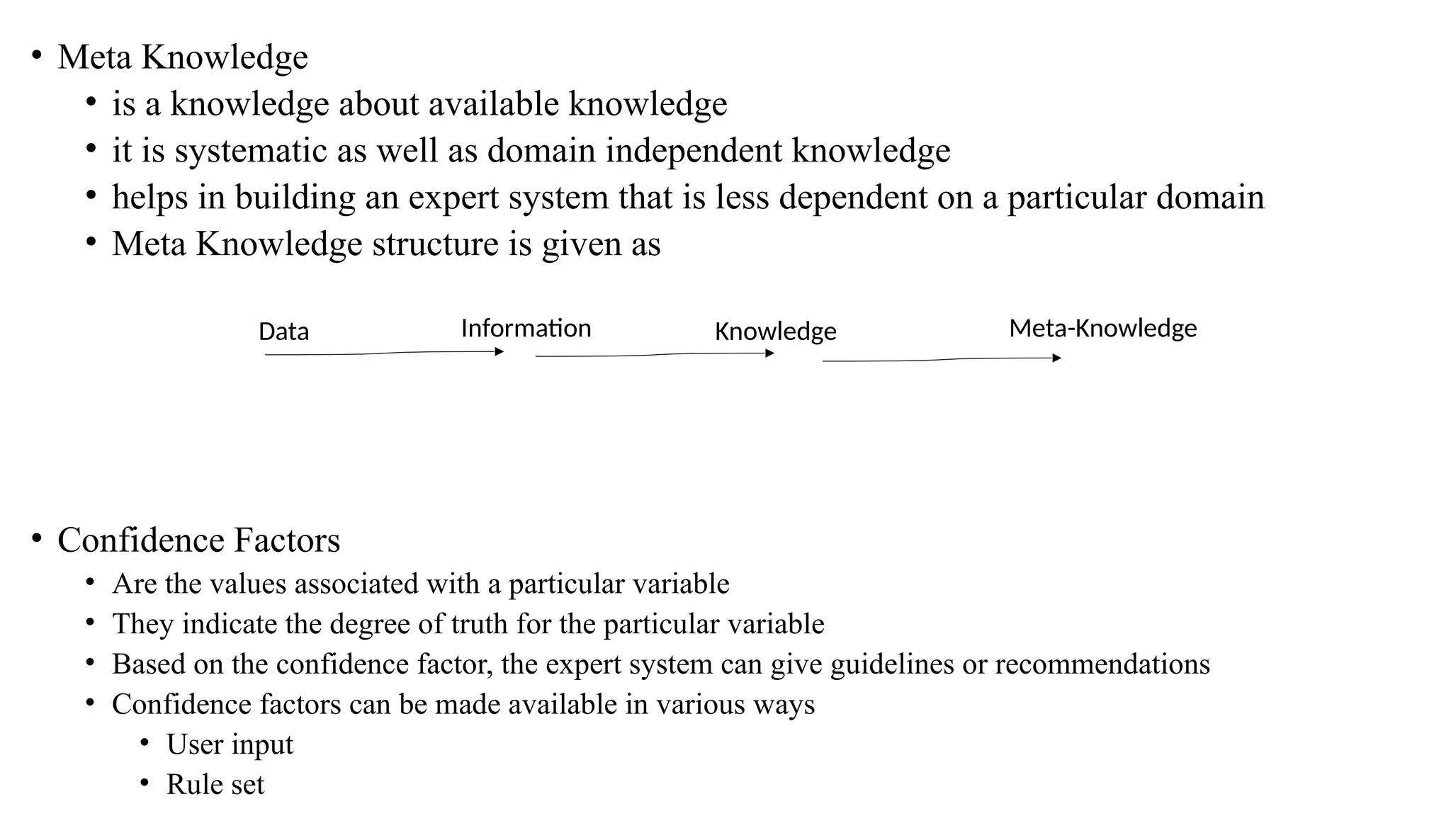 • Meta Knowledge
• is a knowledge about available knowledge
• it is systematic as well as domain independent knowledge
• helps in building an expert system that is less dependent on a particular domain
• Meta Knowledge structure is given as
• Confidence Factors
• Are the values associated with a particular variable
• They indicate the degree of truth for the particular variable
• Based on the confidence factor, the expert system can give guidelines or recommendations
• Confidence factors can be made available in various ways
• User input
• Rule set
Data Information Knowledge Meta-Knowledge
 