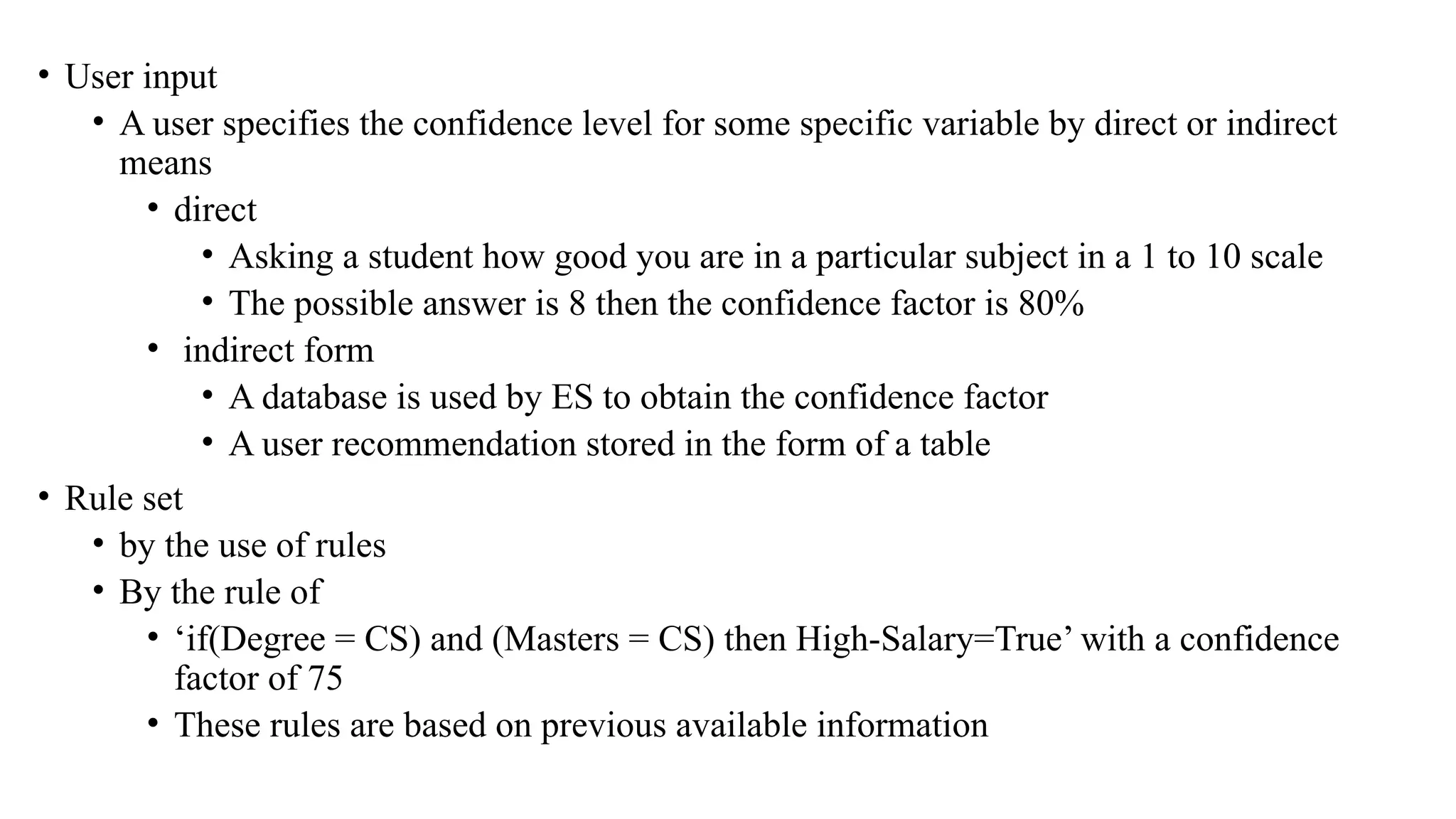 • User input
• A user specifies the confidence level for some specific variable by direct or indirect
means
• direct
• Asking a student how good you are in a particular subject in a 1 to 10 scale
• The possible answer is 8 then the confidence factor is 80%
• indirect form
• A database is used by ES to obtain the confidence factor
• A user recommendation stored in the form of a table
• Rule set
• by the use of rules
• By the rule of
• ‘if(Degree = CS) and (Masters = CS) then High-Salary=True’ with a confidence
factor of 75
• These rules are based on previous available information
 