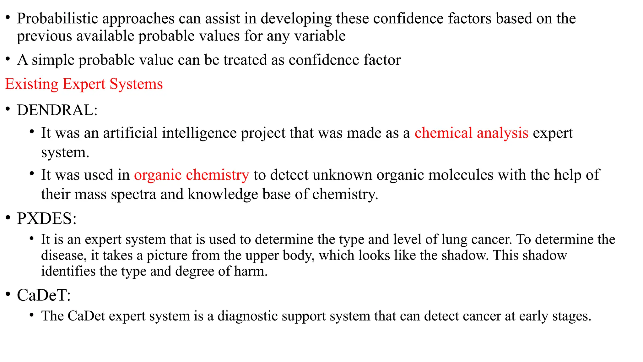 • Probabilistic approaches can assist in developing these confidence factors based on the
previous available probable values for any variable
• A simple probable value can be treated as confidence factor
Existing Expert Systems
• DENDRAL:
• It was an artificial intelligence project that was made as a chemical analysis expert
system.
• It was used in organic chemistry to detect unknown organic molecules with the help of
their mass spectra and knowledge base of chemistry.
• PXDES:
• It is an expert system that is used to determine the type and level of lung cancer. To determine the
disease, it takes a picture from the upper body, which looks like the shadow. This shadow
identifies the type and degree of harm.
• CaDeT:
• The CaDet expert system is a diagnostic support system that can detect cancer at early stages.
 
