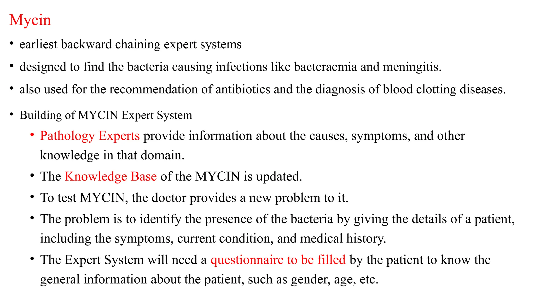 Mycin
• earliest backward chaining expert systems
• designed to find the bacteria causing infections like bacteraemia and meningitis.
• also used for the recommendation of antibiotics and the diagnosis of blood clotting diseases.
• Building of MYCIN Expert System
• Pathology Experts provide information about the causes, symptoms, and other
knowledge in that domain.
• The Knowledge Base of the MYCIN is updated.
• To test MYCIN, the doctor provides a new problem to it.
• The problem is to identify the presence of the bacteria by giving the details of a patient,
including the symptoms, current condition, and medical history.
• The Expert System will need a questionnaire to be filled by the patient to know the
general information about the patient, such as gender, age, etc.
 