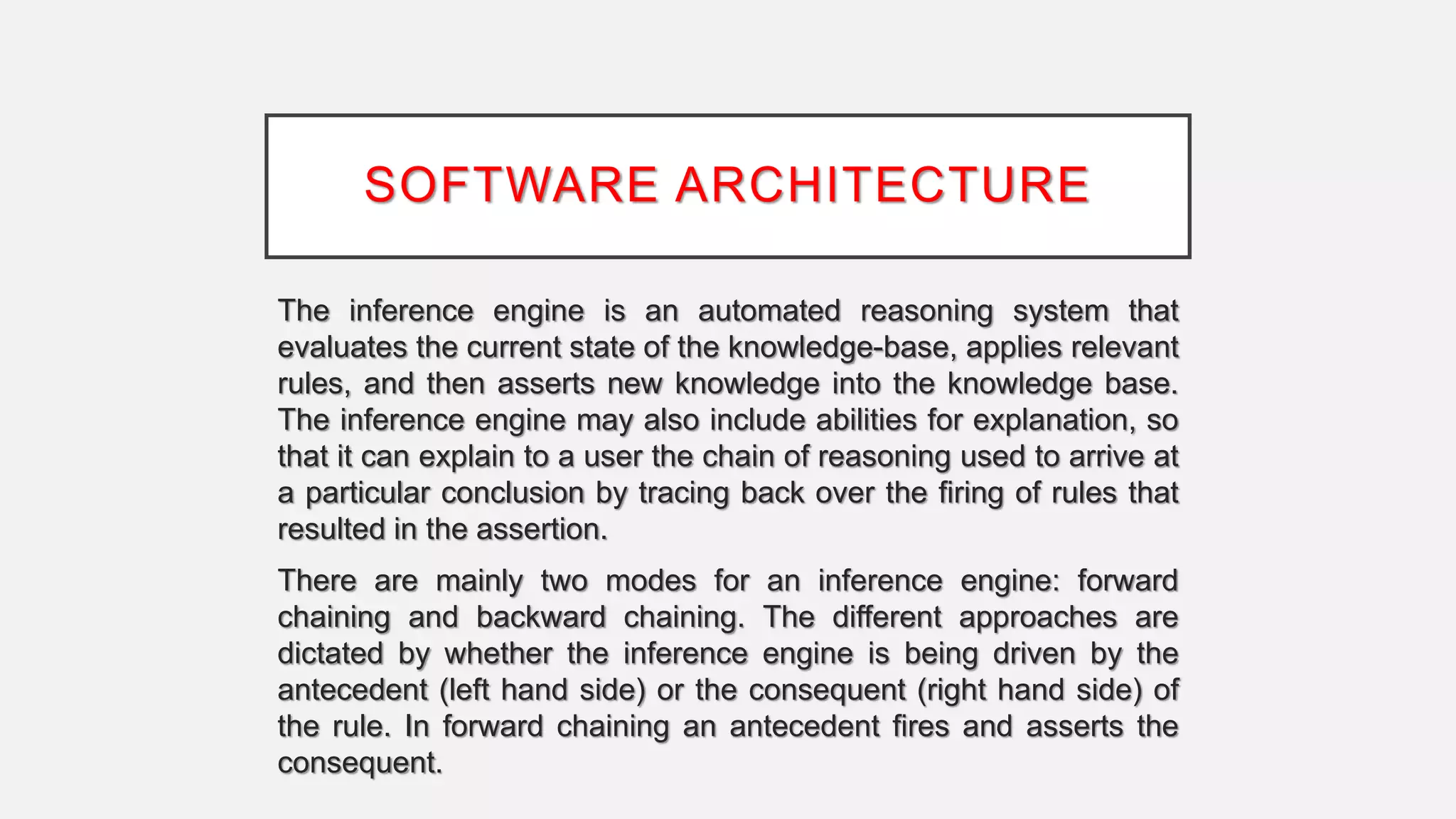 SOFTWARE ARCHITECTURE
The inference engine is an automated reasoning system that
evaluates the current state of the knowledge-base, applies relevant
rules, and then asserts new knowledge into the knowledge base.
The inference engine may also include abilities for explanation, so
that it can explain to a user the chain of reasoning used to arrive at
a particular conclusion by tracing back over the firing of rules that
resulted in the assertion.
There are mainly two modes for an inference engine: forward
chaining and backward chaining. The different approaches are
dictated by whether the inference engine is being driven by the
antecedent (left hand side) or the consequent (right hand side) of
the rule. In forward chaining an antecedent fires and asserts the
consequent.
 
