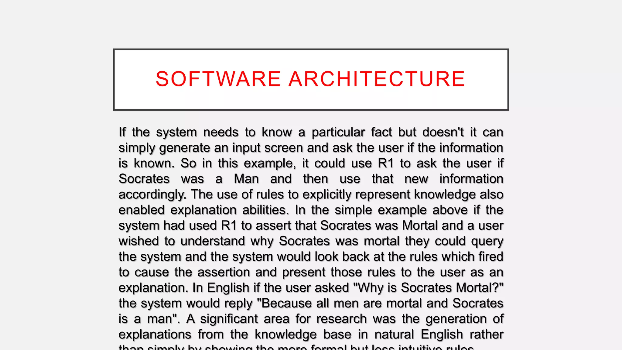 SOFTWARE ARCHITECTURE
If the system needs to know a particular fact but doesn't it can
simply generate an input screen and ask the user if the information
is known. So in this example, it could use R1 to ask the user if
Socrates was a Man and then use that new information
accordingly. The use of rules to explicitly represent knowledge also
enabled explanation abilities. In the simple example above if the
system had used R1 to assert that Socrates was Mortal and a user
wished to understand why Socrates was mortal they could query
the system and the system would look back at the rules which fired
to cause the assertion and present those rules to the user as an
explanation. In English if the user asked "Why is Socrates Mortal?"
the system would reply "Because all men are mortal and Socrates
is a man". A significant area for research was the generation of
explanations from the knowledge base in natural English rather
 