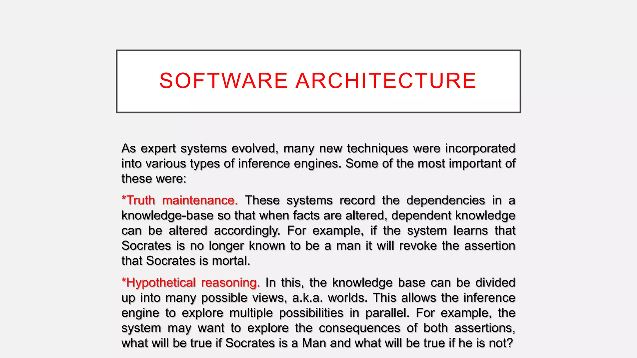 SOFTWARE ARCHITECTURE
As expert systems evolved, many new techniques were incorporated
into various types of inference engines. Some of the most important of
these were:
*Truth maintenance. These systems record the dependencies in a
knowledge-base so that when facts are altered, dependent knowledge
can be altered accordingly. For example, if the system learns that
Socrates is no longer known to be a man it will revoke the assertion
that Socrates is mortal.
*Hypothetical reasoning. In this, the knowledge base can be divided
up into many possible views, a.k.a. worlds. This allows the inference
engine to explore multiple possibilities in parallel. For example, the
system may want to explore the consequences of both assertions,
what will be true if Socrates is a Man and what will be true if he is not?
 