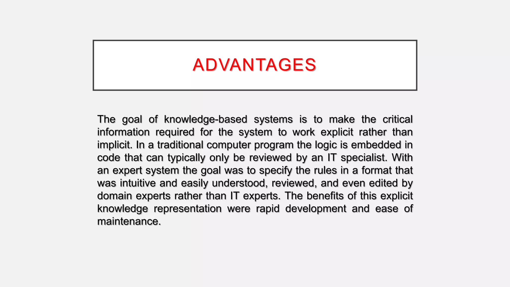 ADVANTAGES
The goal of knowledge-based systems is to make the critical
information required for the system to work explicit rather than
implicit. In a traditional computer program the logic is embedded in
code that can typically only be reviewed by an IT specialist. With
an expert system the goal was to specify the rules in a format that
was intuitive and easily understood, reviewed, and even edited by
domain experts rather than IT experts. The benefits of this explicit
knowledge representation were rapid development and ease of
maintenance.
 