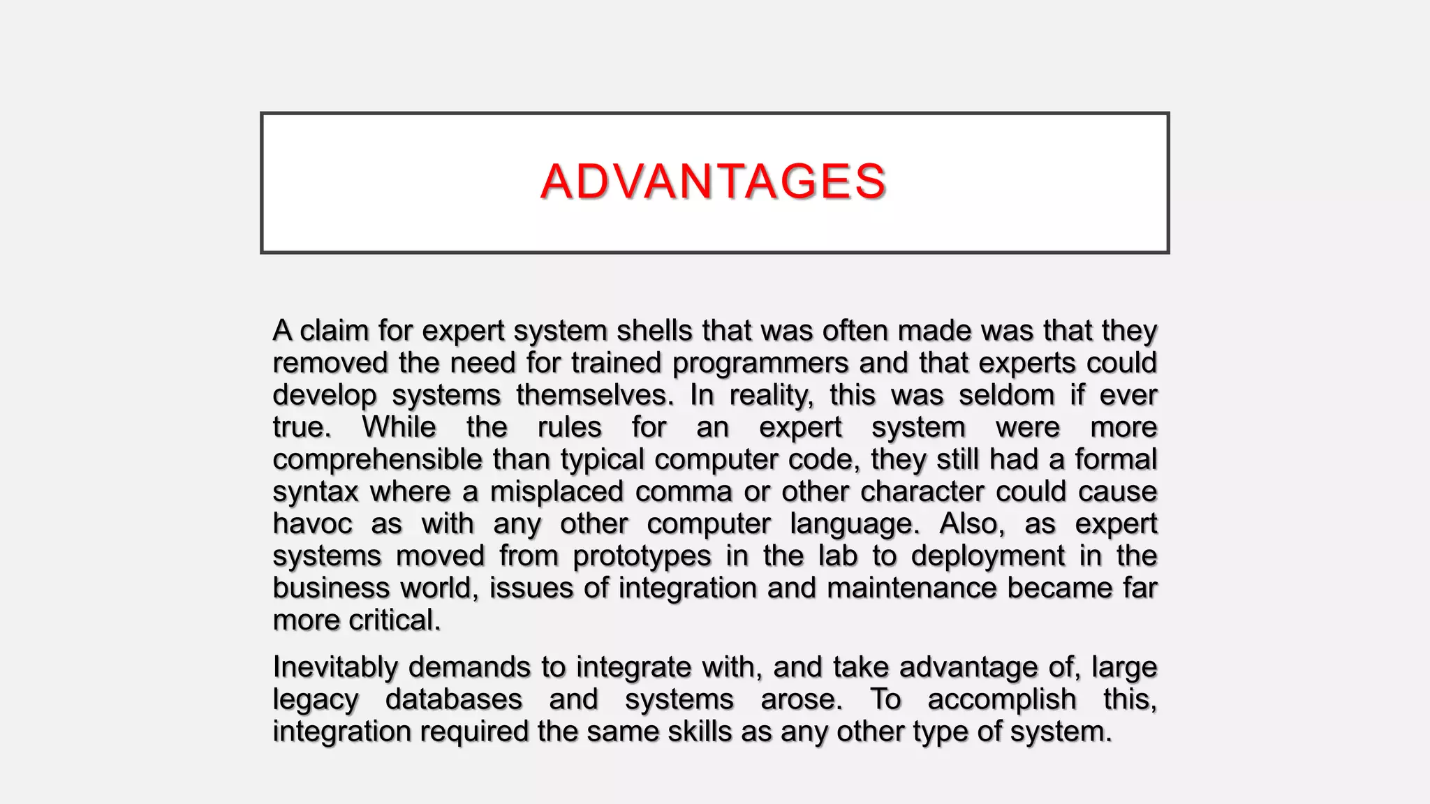 ADVANTAGES
A claim for expert system shells that was often made was that they
removed the need for trained programmers and that experts could
develop systems themselves. In reality, this was seldom if ever
true. While the rules for an expert system were more
comprehensible than typical computer code, they still had a formal
syntax where a misplaced comma or other character could cause
havoc as with any other computer language. Also, as expert
systems moved from prototypes in the lab to deployment in the
business world, issues of integration and maintenance became far
more critical.
Inevitably demands to integrate with, and take advantage of, large
legacy databases and systems arose. To accomplish this,
integration required the same skills as any other type of system.
 