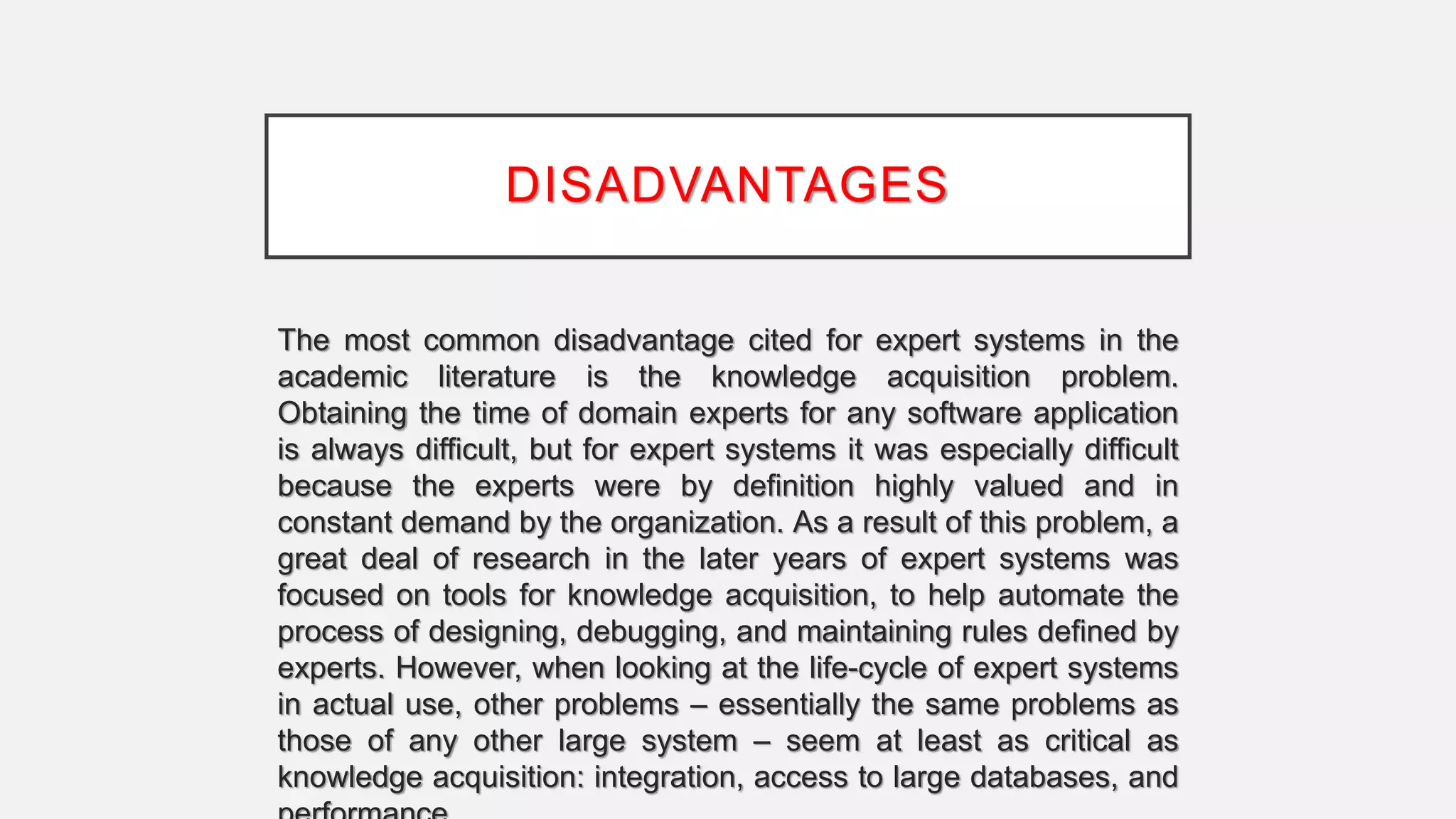DISADVANTAGES
The most common disadvantage cited for expert systems in the
academic literature is the knowledge acquisition problem.
Obtaining the time of domain experts for any software application
is always difficult, but for expert systems it was especially difficult
because the experts were by definition highly valued and in
constant demand by the organization. As a result of this problem, a
great deal of research in the later years of expert systems was
focused on tools for knowledge acquisition, to help automate the
process of designing, debugging, and maintaining rules defined by
experts. However, when looking at the life-cycle of expert systems
in actual use, other problems – essentially the same problems as
those of any other large system – seem at least as critical as
knowledge acquisition: integration, access to large databases, and
 
