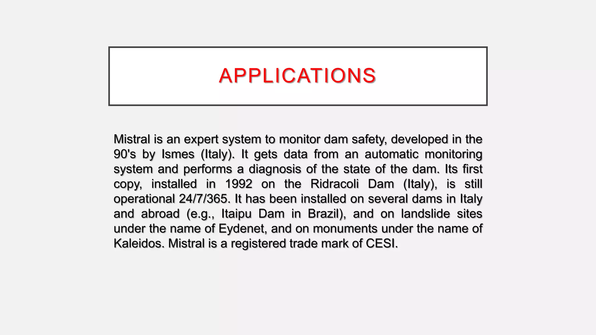 APPLICATIONS
Mistral is an expert system to monitor dam safety, developed in the
90's by Ismes (Italy). It gets data from an automatic monitoring
system and performs a diagnosis of the state of the dam. Its first
copy, installed in 1992 on the Ridracoli Dam (Italy), is still
operational 24/7/365. It has been installed on several dams in Italy
and abroad (e.g., Itaipu Dam in Brazil), and on landslide sites
under the name of Eydenet, and on monuments under the name of
Kaleidos. Mistral is a registered trade mark of CESI.
 