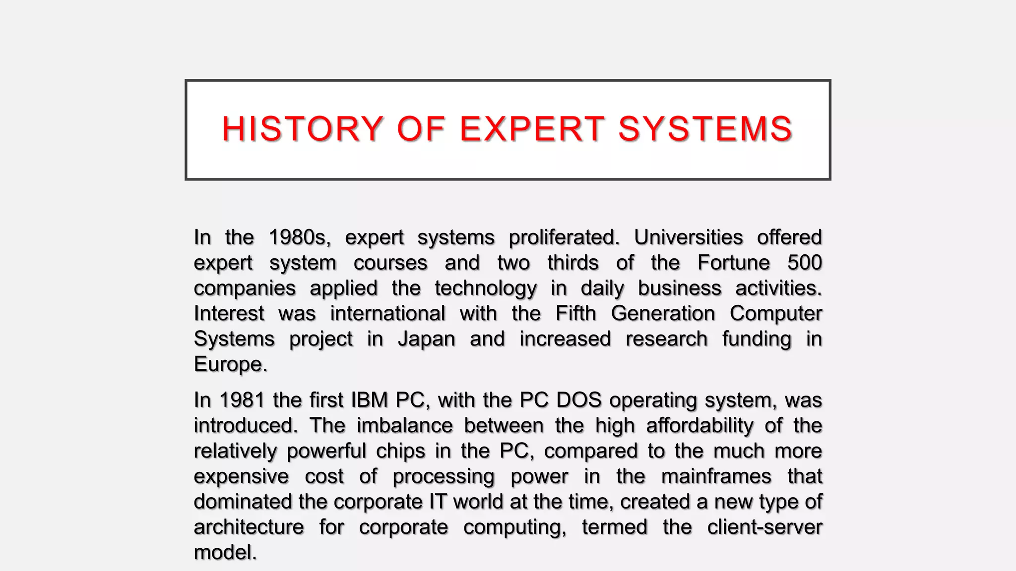 HISTORY OF EXPERT SYSTEMS
In the 1980s, expert systems proliferated. Universities offered
expert system courses and two thirds of the Fortune 500
companies applied the technology in daily business activities.
Interest was international with the Fifth Generation Computer
Systems project in Japan and increased research funding in
Europe.
In 1981 the first IBM PC, with the PC DOS operating system, was
introduced. The imbalance between the high affordability of the
relatively powerful chips in the PC, compared to the much more
expensive cost of processing power in the mainframes that
dominated the corporate IT world at the time, created a new type of
architecture for corporate computing, termed the client-server
model.
 