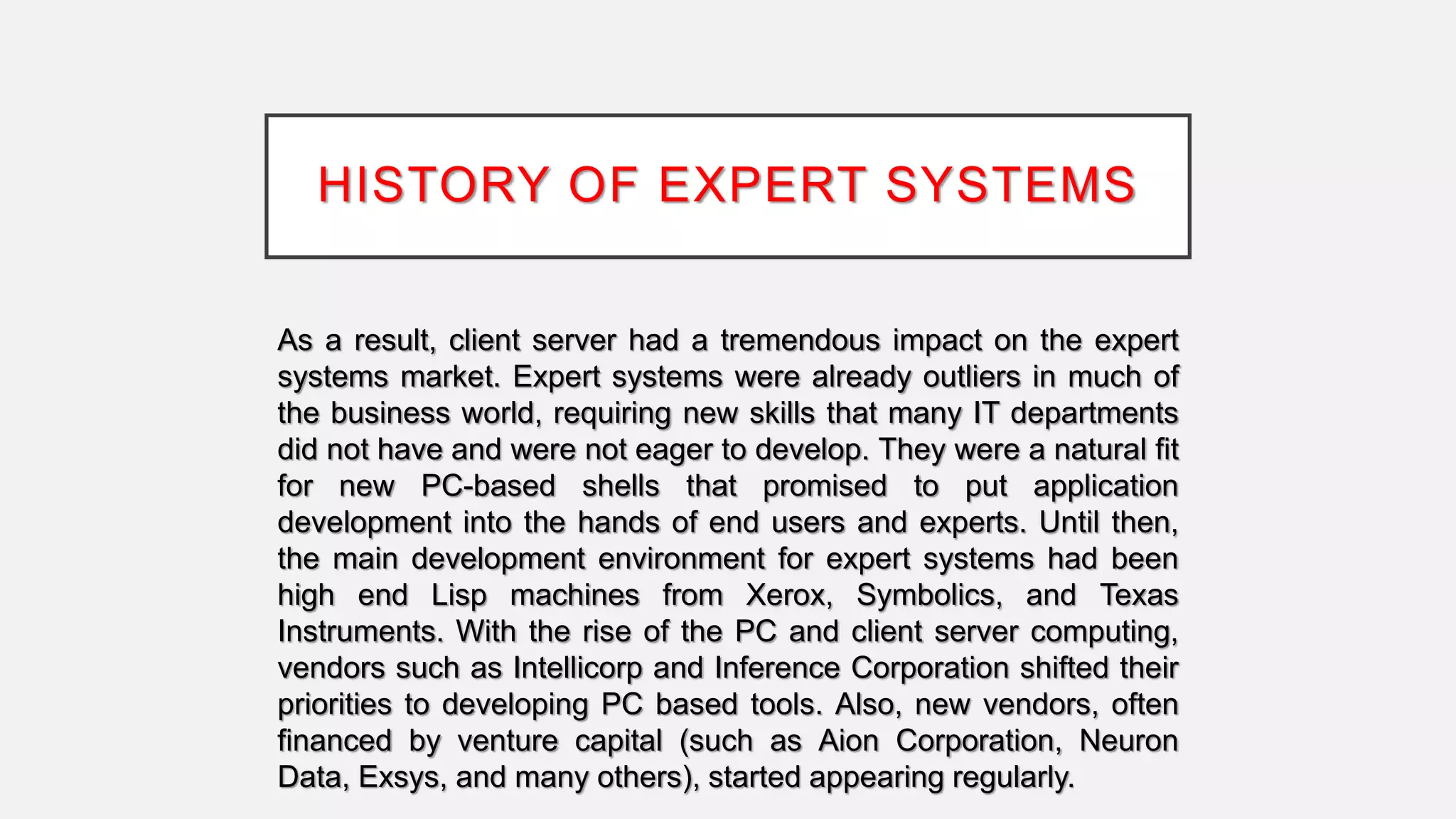 HISTORY OF EXPERT SYSTEMS
As a result, client server had a tremendous impact on the expert
systems market. Expert systems were already outliers in much of
the business world, requiring new skills that many IT departments
did not have and were not eager to develop. They were a natural fit
for new PC-based shells that promised to put application
development into the hands of end users and experts. Until then,
the main development environment for expert systems had been
high end Lisp machines from Xerox, Symbolics, and Texas
Instruments. With the rise of the PC and client server computing,
vendors such as Intellicorp and Inference Corporation shifted their
priorities to developing PC based tools. Also, new vendors, often
financed by venture capital (such as Aion Corporation, Neuron
Data, Exsys, and many others), started appearing regularly.
 