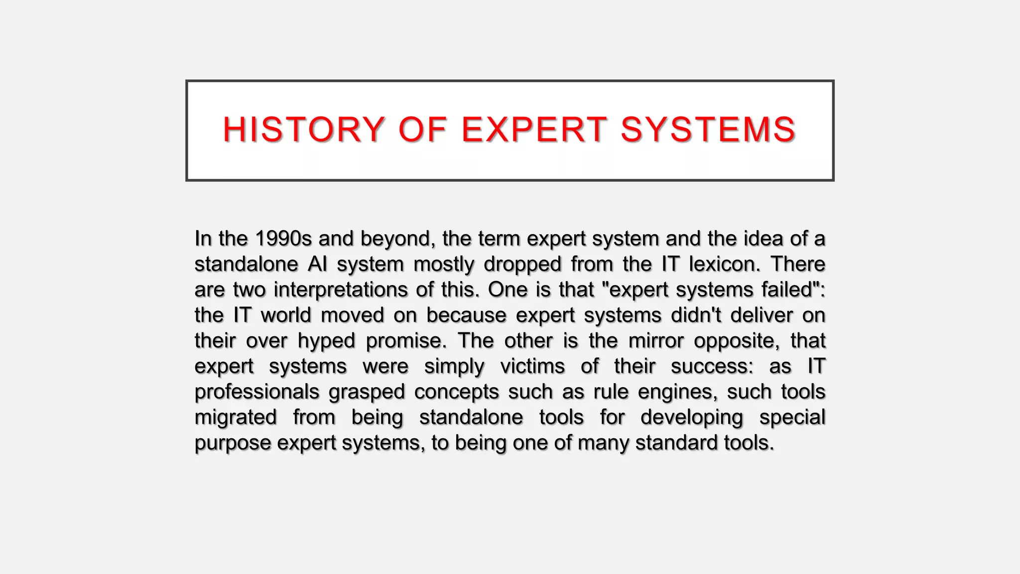 HISTORY OF EXPERT SYSTEMS
In the 1990s and beyond, the term expert system and the idea of a
standalone AI system mostly dropped from the IT lexicon. There
are two interpretations of this. One is that "expert systems failed":
the IT world moved on because expert systems didn't deliver on
their over hyped promise. The other is the mirror opposite, that
expert systems were simply victims of their success: as IT
professionals grasped concepts such as rule engines, such tools
migrated from being standalone tools for developing special
purpose expert systems, to being one of many standard tools.
 