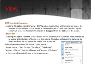 VIEW
CVIP Function Information:
Selecting this option from the ‘View-> CVIP Function Information’ on the menu bar causes the
function information section to appear at the very bottom of the screen. Deselecting this
option will cause the function information to disappear from the bottom of the screen.
Status Bar:
Selecting this option from the ‘View-> Status Bar’ on the menu bar causes the status bar section
to appear at the bottom of the screen. Deselecting this option will cause the status bar to
disappear from the bottom of the screen. The ‘Status Bar’
holds information about the ‘Name’, ‘Color format’,
‘Image Format’, ‘Data Format’, ‘Data Type’, ‘Data Range’,
‘Number of Bands’, ‘Number of Rows’ and ‘Number of Columns’
of the presently selected image in the image queue.

 