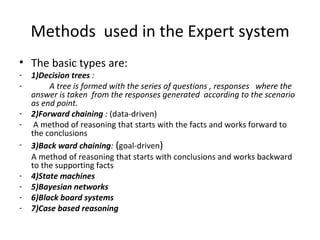 Methods  used in the Expert system The basic types are: 1)Decision trees  : A tree is formed with the series of questions , responses  where the answer is taken  from the responses generated  according to the scenario as end point. 2)Forward chaining  :  (data-driven) A method of reasoning that starts with the facts and works forward to the conclusions 3)Back ward chaining :  ( goal-driven ) A method of reasoning that starts with conclusions and works backward to the supporting facts 4)State machines  5)Bayesian networks 6)Black board systems 7)Case based reasoning 
