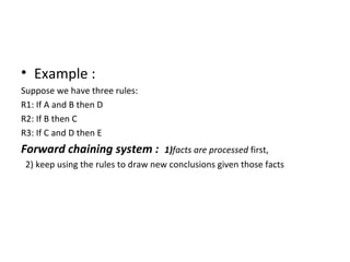 Example : Suppose we have three rules: R1: If A and B then D R2: If B then C R3: If C and D then E Forward chaining system :  1) facts are processed  first, 2) keep using the rules to draw new conclusions given those facts 