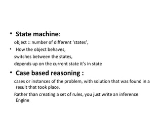 State machine :  object :: number of different ‘states’,  How the object behaves,  switches between the states,  depends up on the current state it’s in state Case based reasoning :  cases or instances of the problem, with solution that was found in a result that took place. Rather than creating a set of rules, you just write an inference Engine   
