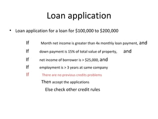 Loan application Loan application for a loan for $100,000 to $200,000 If  Month net income is greater than 4x monthly loan payment,  and If  down payment is 15% of total value of property,  and If  net income of borrower is > $25,000,  and If  employment is > 3 years at same company If  There are no previous credits problems   Then  accept the applications Else check other credit rules 