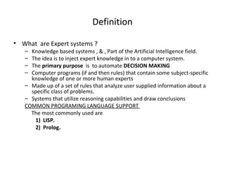 Definition What  are Expert systems ? Knowledge based systems , & , Part of the Artificial Intelligence field. The idea is to inject expert knowledge in to a computer system. The  primary purpose  is  to automate  DECISION MAKING  Computer programs (if and then rules) that contain some subject-specific knowledge of one or more human experts  Made up of a set of rules that analyze user supplied information about a specific class of problems.  Systems that utilize reasoning capabilities and draw conclusions COMMON PROGRAMING LANGUAGE SUPPORT  The most commonly used are 1)  LISP.  2)  Prolog. 